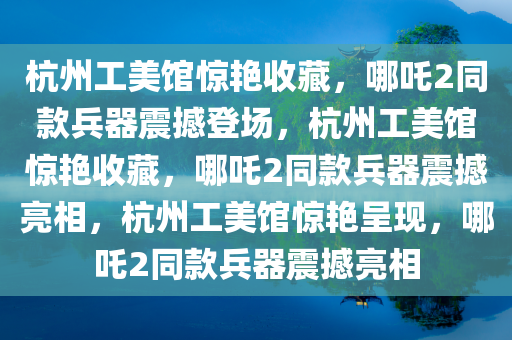 杭州工美馆惊艳收藏，哪吒2同款兵器震撼登场，杭州工美馆惊艳收藏，哪吒2同款兵器震撼亮相，杭州工美馆惊艳呈现，哪吒2同款兵器震撼亮相