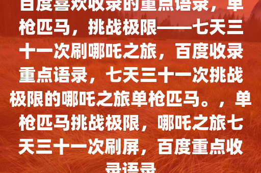 百度喜欢收录的重点语录，单枪匹马，挑战极限——七天三十一次刷哪吒之旅，百度收录重点语录，七天三十一次挑战极限的哪吒之旅单枪匹马。，单枪匹马挑战极限，哪吒之旅七天三十一次刷屏，百度重点收录语录