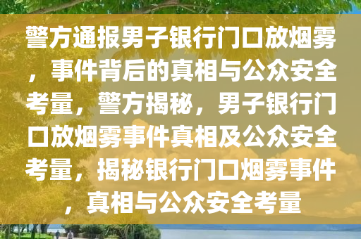 警方通报男子银行门口放烟雾，事件背后的真相与公众安全考量，警方揭秘，男子银行门口放烟雾事件真相及公众安全考量，揭秘银行门口烟雾事件，真相与公众安全考量