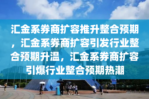 汇金系券商扩容推升整合预期，汇金系券商扩容引发行业整合预期升温，汇金系券商扩容引爆行业整合预期热潮