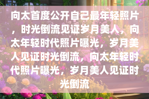 向太首度公开自己最年轻照片，时光倒流见证岁月美人，向太年轻时代照片曝光，岁月美人见证时光倒流，向太年轻时代照片曝光，岁月美人见证时光倒流