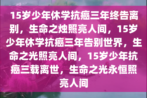 15岁少年休学抗癌三年终告离别，生命之烛照亮人间，15岁少年休学抗癌三年告别世界，生命之光照亮人间，15岁少年抗癌三载离世，生命之光永恒照亮人间