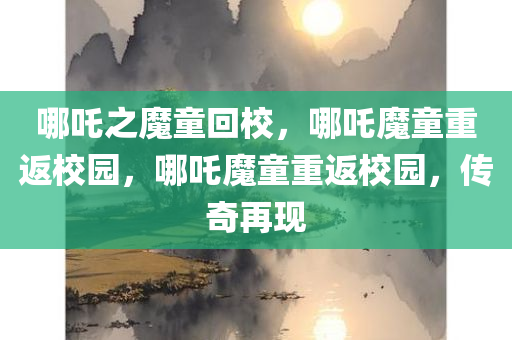 哪吒之魔童回校，哪吒魔童重返校园，哪吒魔童重返校园，传奇再现