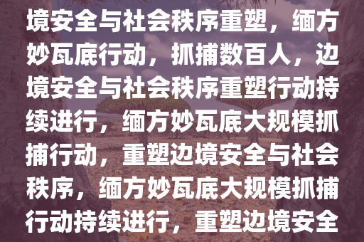 缅方在妙瓦底再抓捕273人，边境安全与社会秩序重塑，缅方妙瓦底行动，抓捕数百人，边境安全与社会秩序重塑行动持续进行，缅方妙瓦底大规模抓捕行动，重塑边境安全与社会秩序，缅方妙瓦底大规模抓捕行动持续进行，重塑边境安全与社会秩序取得进展