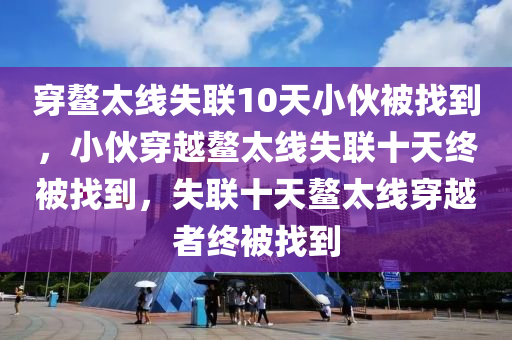 穿鳌太线失联10天小伙被找到，小伙穿越鳌太线失联十天终被找到，失联十天鳌太线穿越者终被找到