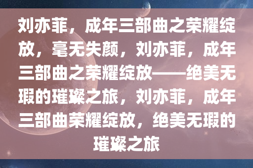 刘亦菲，成年三部曲之荣耀绽放，毫无失颜，刘亦菲，成年三部曲之荣耀绽放——绝美无瑕的璀璨之旅，刘亦菲，成年三部曲荣耀绽放，绝美无瑕的璀璨之旅