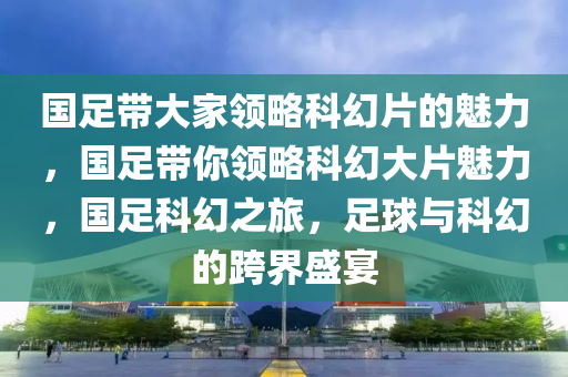 国足带大家领略科幻片的魅力，国足带你领略科幻大片魅力，国足科幻之旅，足球与科幻的跨界盛宴