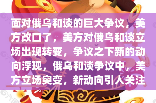 面对俄乌和谈的巨大争议，美方改口了，美方对俄乌和谈立场出现转变，争议之下新的动向浮现，俄乌和谈争议中，美方立场突变，新动向引人关注