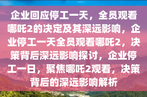 企业回应停工一天，全员观看哪吒2的决定及其深远影响，企业停工一天全员观看哪吒2，决策背后深远影响探讨，企业停工一日，聚焦哪吒2观看，决策背后的深远影响解析