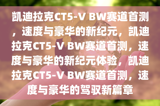 凯迪拉克CT5-V BW赛道首测，速度与豪华的新纪元，凯迪拉克CT5-V BW赛道首测，速度与豪华的新纪元体验，凯迪拉克CT5-V BW赛道首测，速度与豪华的驾驭新篇章