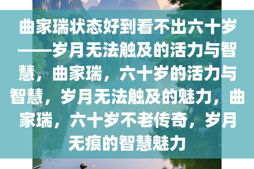 曲家瑞状态好到看不出六十岁——岁月无法触及的活力与智慧，曲家瑞，六十岁的活力与智慧，岁月无法触及的魅力，曲家瑞，六十岁不老传奇，岁月无痕的智慧魅力