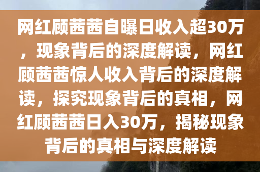 网红顾茜茜自曝日收入超30万，现象背后的深度解读，网红顾茜茜惊人收入背后的深度解读，探究现象背后的真相，网红顾茜茜日入30万，揭秘现象背后的真相与深度解读