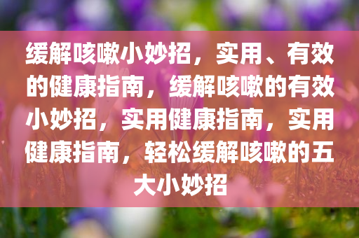 缓解咳嗽小妙招，实用、有效的健康指南，缓解咳嗽的有效小妙招，实用健康指南，实用健康指南，轻松缓解咳嗽的五大小妙招