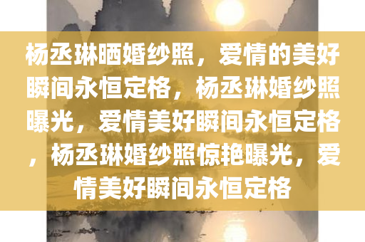 杨丞琳晒婚纱照，爱情的美好瞬间永恒定格，杨丞琳婚纱照曝光，爱情美好瞬间永恒定格，杨丞琳婚纱照惊艳曝光，爱情美好瞬间永恒定格