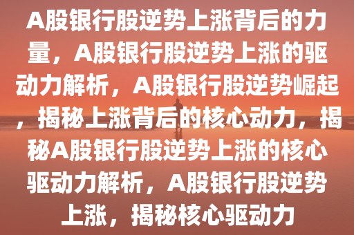 A股银行股逆势上涨背后的力量，A股银行股逆势上涨的驱动力解析，A股银行股逆势崛起，揭秘上涨背后的核心动力，揭秘A股银行股逆势上涨的核心驱动力解析，A股银行股逆势上涨，揭秘核心驱动力