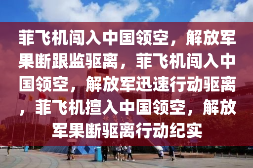 菲飞机闯入中国领空，解放军果断跟监驱离，菲飞机闯入中国领空，解放军迅速行动驱离，菲飞机擅入中国领空，解放军果断驱离行动纪实