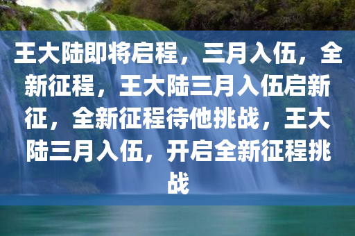 王大陆即将启程，三月入伍，全新征程，王大陆三月入伍启新征，全新征程待他挑战，王大陆三月入伍，开启全新征程挑战