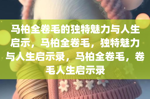 马柏全卷毛的独特魅力与人生启示，马柏全卷毛，独特魅力与人生启示录，马柏全卷毛，卷毛人生启示录