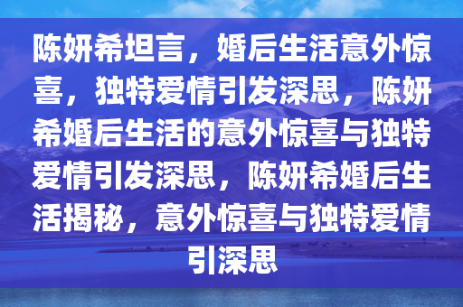 陈妍希坦言，婚后生活意外惊喜，独特爱情引发深思，陈妍希婚后生活的意外惊喜与独特爱情引发深思，陈妍希婚后生活揭秘，意外惊喜与独特爱情引深思