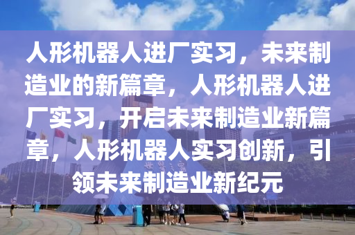 人形机器人进厂实习，未来制造业的新篇章，人形机器人进厂实习，开启未来制造业新篇章，人形机器人实习创新，引领未来制造业新纪元