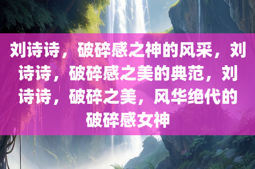 刘诗诗，破碎感之神的风采，刘诗诗，破碎感之美的典范，刘诗诗，破碎之美，风华绝代的破碎感女神