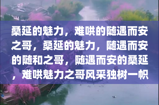 桑延的魅力，难哄的随遇而安之哥，桑延的魅力，随遇而安的随和之哥，随遇而安的桑延，难哄魅力之哥风采独树一帜