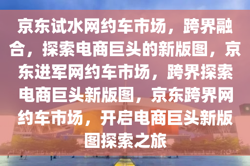 京东试水网约车市场，跨界融合，探索电商巨头的新版图，京东进军网约车市场，跨界探索电商巨头新版图，京东跨界网约车市场，开启电商巨头新版图探索之旅