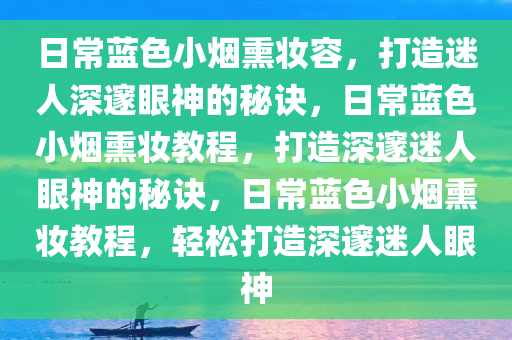 日常蓝色小烟熏妆容，打造迷人深邃眼神的秘诀，日常蓝色小烟熏妆教程，打造深邃迷人眼神的秘诀，日常蓝色小烟熏妆教程，轻松打造深邃迷人眼神