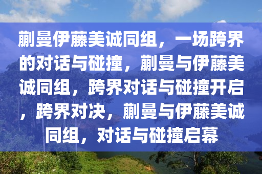 蒯曼伊藤美诚同组，一场跨界的对话与碰撞，蒯曼与伊藤美诚同组，跨界对话与碰撞开启，跨界对决，蒯曼与伊藤美诚同组，对话与碰撞启幕