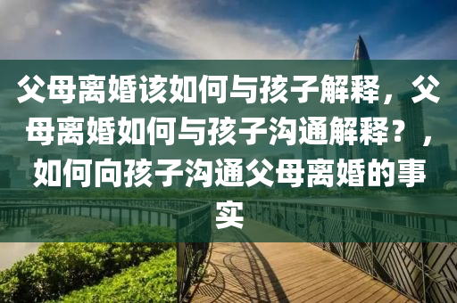 父母离婚该如何与孩子解释，父母离婚如何与孩子沟通解释？，如何向孩子沟通父母离婚的事实