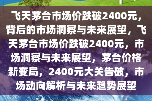 飞天茅台市场价跌破2400元，背后的市场洞察与未来展望，飞天茅台市场价跌破2400元，市场洞察与未来展望，茅台价格新变局，2400元大关告破，市场动向解析与未来趋势展望