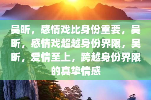 吴昕，感情戏比身份重要，吴昕，感情戏超越身份界限，吴昕，爱情至上，跨越身份界限的真挚情感