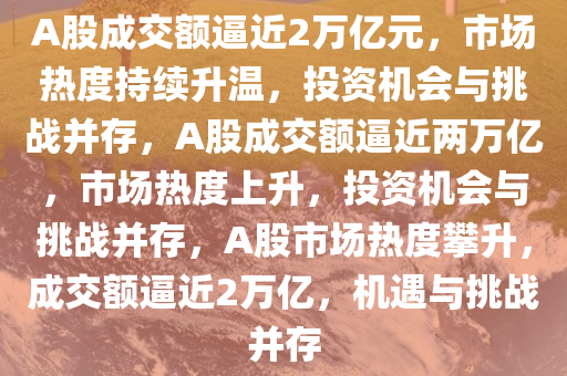 A股成交额逼近2万亿元，市场热度持续升温，投资机会与挑战并存，A股成交额逼近两万亿，市场热度上升，投资机会与挑战并存，A股市场热度攀升，成交额逼近2万亿，机遇与挑战并存