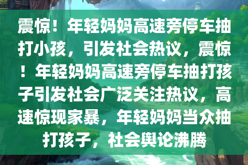 震惊！年轻妈妈高速旁停车抽打小孩，引发社会热议，震惊！年轻妈妈高速旁停车抽打孩子引发社会广泛关注热议，高速惊现家暴，年轻妈妈当众抽打孩子，社会舆论沸腾