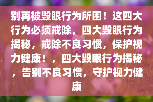 别再被毁眼行为所困！这四大行为必须戒除，四大毁眼行为揭秘，戒除不良习惯，保护视力健康！，四大毁眼行为揭秘，告别不良习惯，守护视力健康