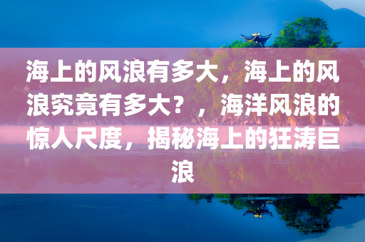 海上的风浪有多大，海上的风浪究竟有多大？，海洋风浪的惊人尺度，揭秘海上的狂涛巨浪