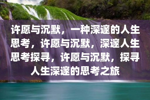 许愿与沉默，一种深邃的人生思考，许愿与沉默，深邃人生思考探寻，许愿与沉默，探寻人生深邃的思考之旅