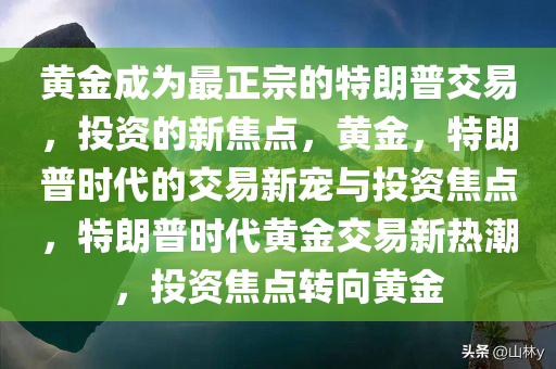 黄金成为最正宗的特朗普交易，投资的新焦点，黄金，特朗普时代的交易新宠与投资焦点，特朗普时代黄金交易新热潮，投资焦点转向黄金