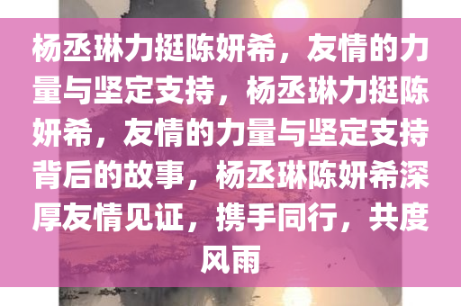 杨丞琳力挺陈妍希，友情的力量与坚定支持，杨丞琳力挺陈妍希，友情的力量与坚定支持背后的故事，杨丞琳陈妍希深厚友情见证，携手同行，共度风雨