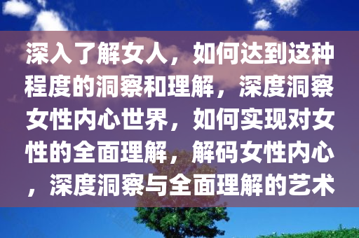 深入了解女人，如何达到这种程度的洞察和理解，深度洞察女性内心世界，如何实现对女性的全面理解，解码女性内心，深度洞察与全面理解的艺术