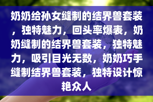 奶奶给孙女缝制的结界兽套装，独特魅力，回头率爆表，奶奶缝制的结界兽套装，独特魅力，吸引目光无数，奶奶巧手缝制结界兽套装，独特设计惊艳众人