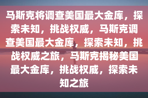 马斯克将调查美国最大金库，探索未知，挑战权威，马斯克调查美国最大金库，探索未知，挑战权威之旅，马斯克揭秘美国最大金库，挑战权威，探索未知之旅