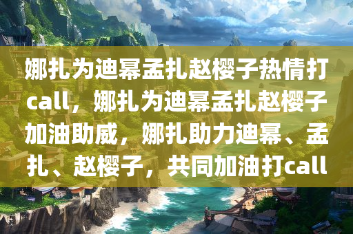 娜扎为迪幂孟扎赵樱子热情打call，娜扎为迪幂孟扎赵樱子加油助威，娜扎助力迪幂、孟扎、赵樱子，共同加油打call