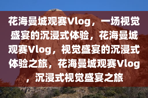 花海曼城观赛Vlog，一场视觉盛宴的沉浸式体验，花海曼城观赛Vlog，视觉盛宴的沉浸式体验之旅，花海曼城观赛Vlog，沉浸式视觉盛宴之旅