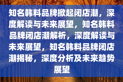 知名韩料品牌掀起闭店潮，深度解读与未来展望，知名韩料品牌闭店潮解析，深度解读与未来展望，知名韩料品牌闭店潮揭秘，深度分析及未来趋势展望