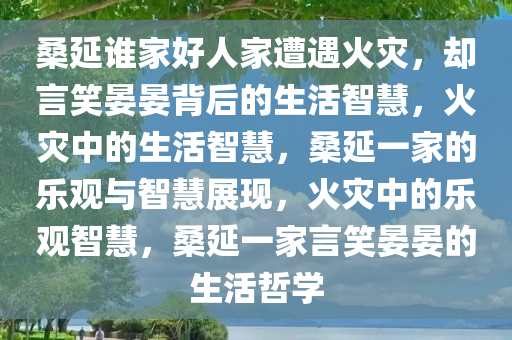 桑延谁家好人家遭遇火灾，却言笑晏晏背后的生活智慧，火灾中的生活智慧，桑延一家的乐观与智慧展现，火灾中的乐观智慧，桑延一家言笑晏晏的生活哲学