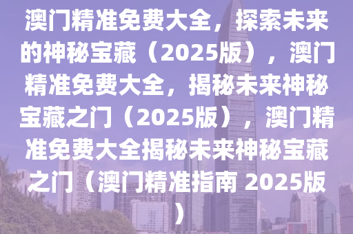 澳门精准免费大全，探索未来的神秘宝藏（2025版），澳门精准免费大全，揭秘未来神秘宝藏之门（2025版），澳门精准免费大全揭秘未来神秘宝藏之门（澳门精准指南 2025版）