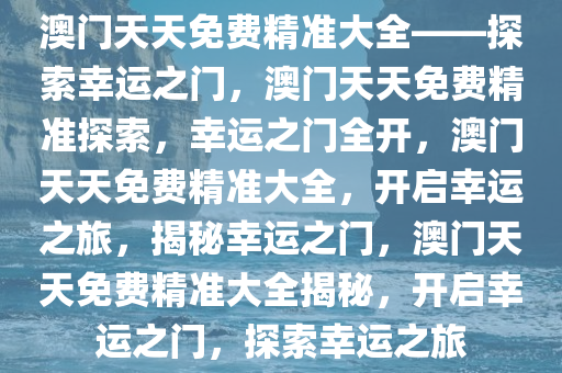 澳门天天免费精准大全——探索幸运之门，澳门天天免费精准探索，幸运之门全开，澳门天天免费精准大全，开启幸运之旅，揭秘幸运之门，澳门天天免费精准大全揭秘，开启幸运之门，探索幸运之旅