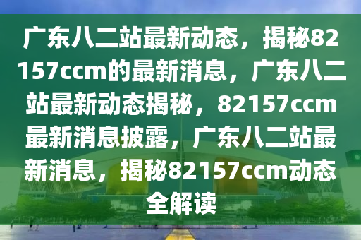 广东八二站最新动态，揭秘82157ccm的最新消息，广东八二站最新动态揭秘，82157ccm最新消息披露，广东八二站最新消息，揭秘82157ccm动态全解读