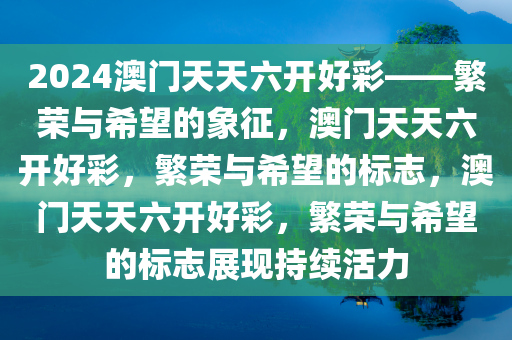 2024澳门天天六开好彩——繁荣与希望的象征，澳门天天六开好彩，繁荣与希望的标志，澳门天天六开好彩，繁荣与希望的标志展现持续活力